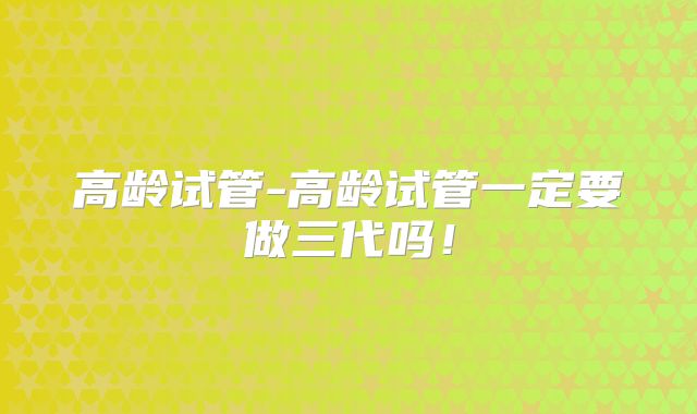高龄试管-高龄试管一定要做三代吗!