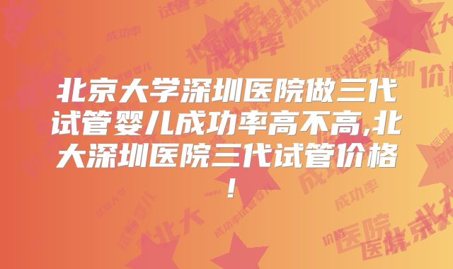 北京大学深圳医院做三代试管婴儿成功率高不高,北大深圳医院三代试管价格!