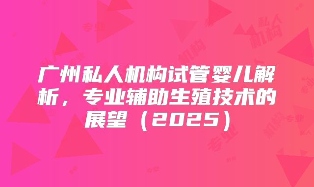 广州私人机构试管婴儿解析，专业辅助生殖技术的展望（2025）