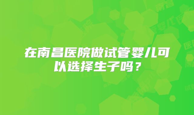 在南昌医院做试管婴儿可以选择生子吗？