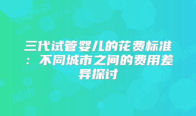 三代试管婴儿的花费标准：不同城市之间的费用差异探讨