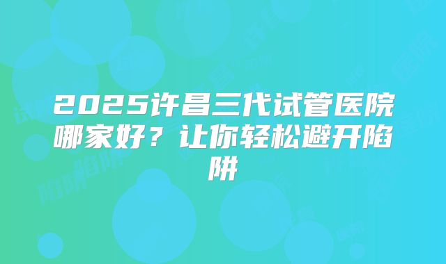 2025许昌三代试管医院哪家好?让你轻松避开陷阱