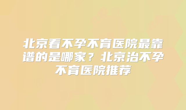 北京看不孕不育医院最靠谱的是哪家？北京治不孕不育医院推荐