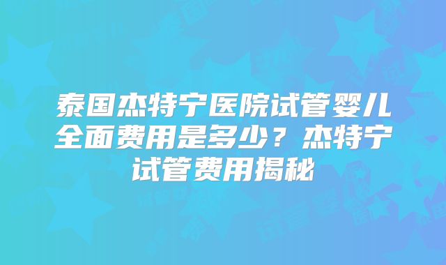 泰国杰特宁医院试管婴儿全面费用是多少?杰特宁试管费用揭秘