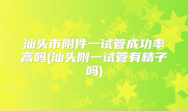 汕头市附件一试管成功率高吗(汕头附一试管有精子吗)