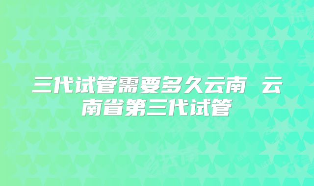 三代试管需要多久云南 云南省第三代试管