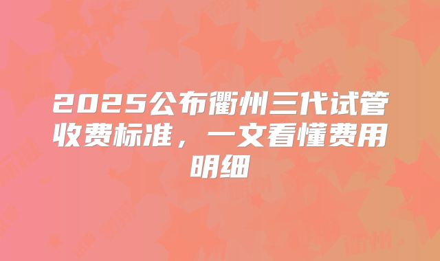 2025公布衢州三代试管收费标准,一文看懂费用明细