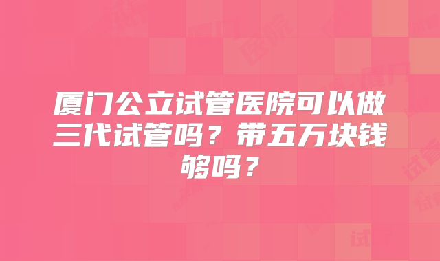 厦门公立试管医院可以做三代试管吗？带五万块钱够吗？