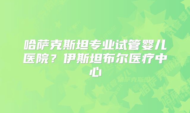 哈萨克斯坦专业试管婴儿医院？伊斯坦布尔医疗中心