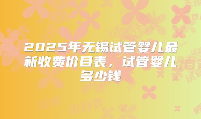2025年无锡试管婴儿最新收费价目表,试管婴儿多少钱