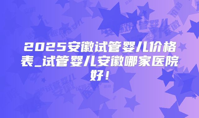 2025安徽试管婴儿价格表_试管婴儿安徽哪家医院好!