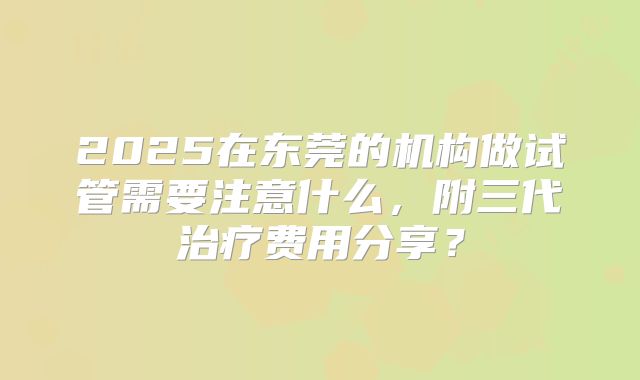 2025在东莞的机构做试管需要注意什么,附三代治疗费用分享?