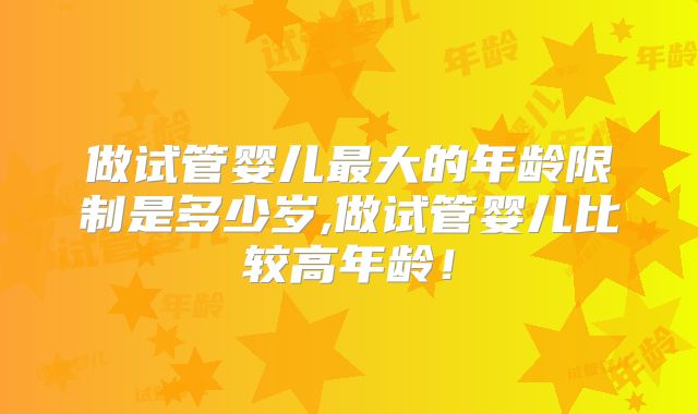 做试管婴儿最大的年龄限制是多少岁,做试管婴儿比较高年龄!