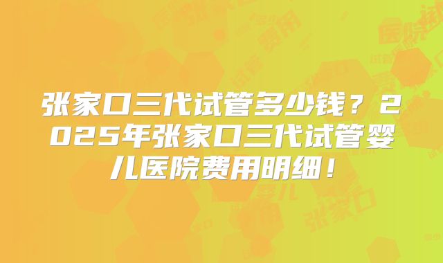 张家口三代试管多少钱?2025年张家口三代试管婴儿医院费用明细!
