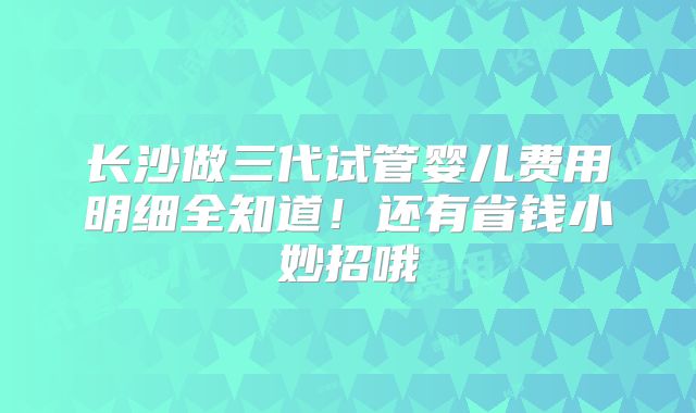 长沙做三代试管婴儿费用明细全知道！还有省钱小妙招哦