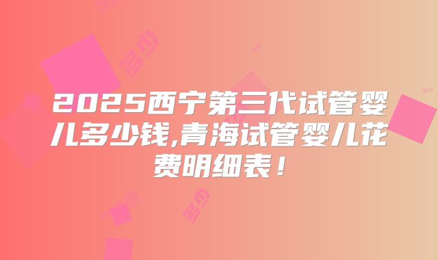 2025西宁第三代试管婴儿多少钱,青海试管婴儿花费明细表!