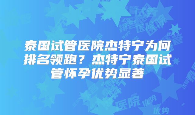 泰国试管医院杰特宁为何排名领跑?杰特宁泰国试管怀孕优势显著