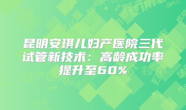 昆明安琪儿妇产医院三代试管新技术：高龄成功率提升至60%