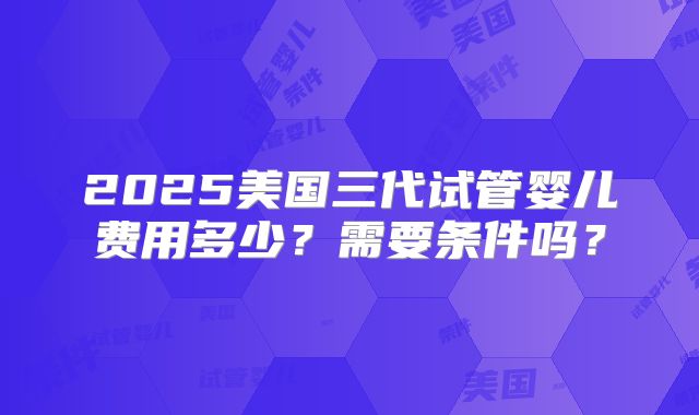 2025美国三代试管婴儿费用多少？需要条件吗？
