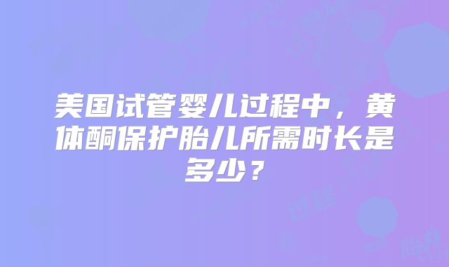 美国试管婴儿过程中,黄体酮保护胎儿所需时长是多少?