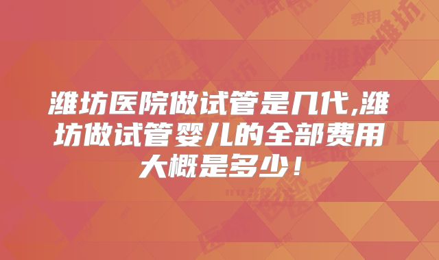 潍坊医院做试管是几代,潍坊做试管婴儿的全部费用大概是多少!