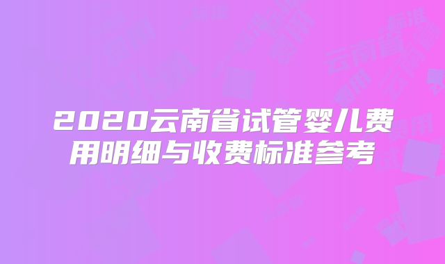 2020云南省试管婴儿费用明细与收费标准参考