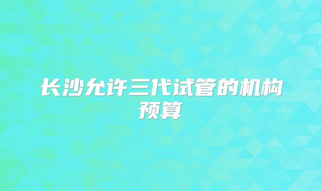 长沙允许三代试管的机构预算