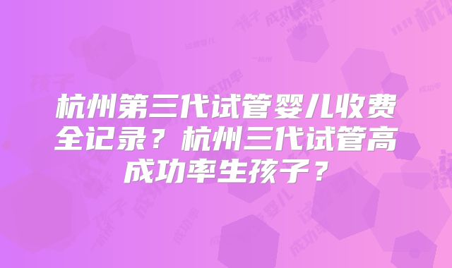 杭州第三代试管婴儿收费全记录？杭州三代试管高成功率生孩子？
