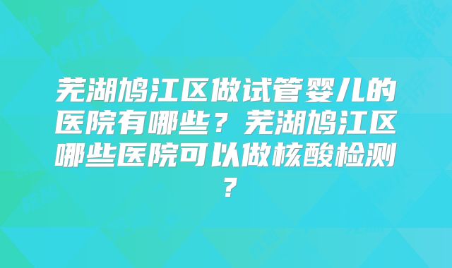 芜湖鸠江区做试管婴儿的医院有哪些？芜湖鸠江区哪些医院可以做核酸检测？
