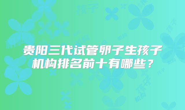 贵阳三代试管卵子生孩子机构排名前十有哪些?