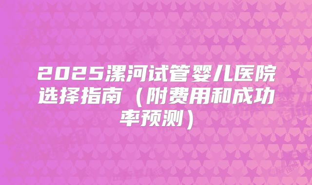 2025漯河试管婴儿医院选择指南（附费用和成功率预测）