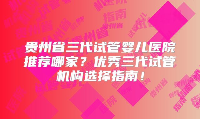 贵州省三代试管婴儿医院推荐哪家？优秀三代试管机构选择指南！