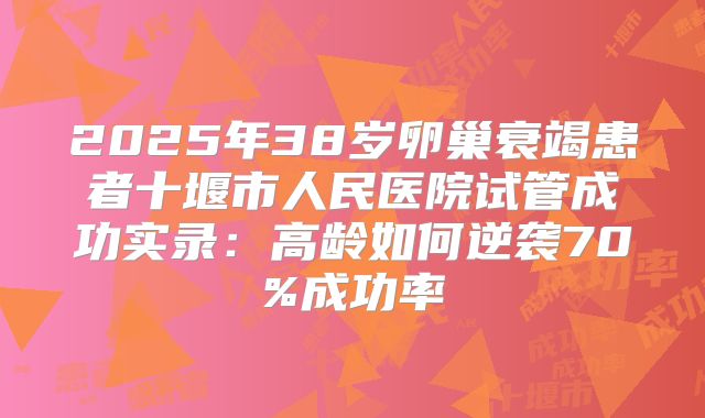 2025年38岁卵巢衰竭患者十堰市人民医院试管成功实录:高龄如何逆袭70%成功率