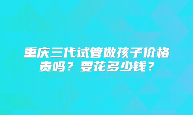 重庆三代试管做孩子价格贵吗?要花多少钱?