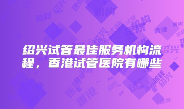 绍兴试管最佳服务机构流程,香港试管医院有哪些