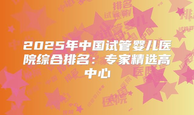 2025年中国试管婴儿医院综合排名:专家精选高中心