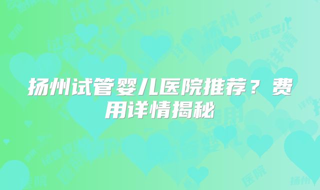 扬州试管婴儿医院推荐?费用详情揭秘