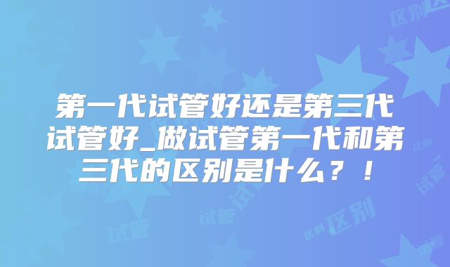 第一代试管好还是第三代试管好_做试管第一代和第三代的区别是什么？！