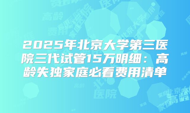 2025年北京大学第三医院三代试管15万明细:高龄失独家庭必看费用清单