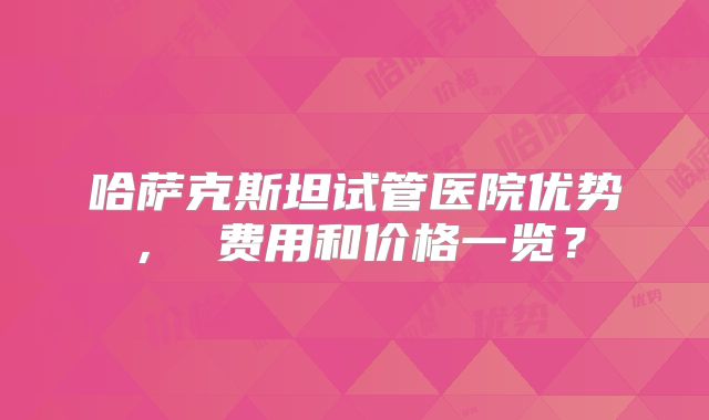 哈萨克斯坦试管医院优势, 费用和价格一览?
