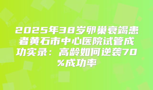 2025年38岁卵巢衰竭患者黄石市中心医院试管成功实录：高龄如何逆袭70%成功率