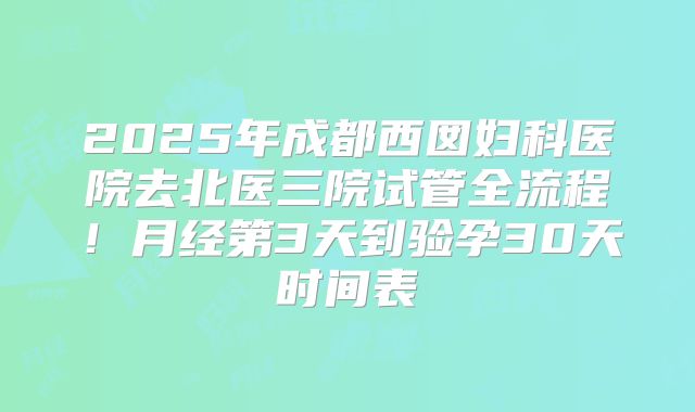2025年成都西囡妇科医院去北医三院试管全流程！月经第3天到验孕30天时间表