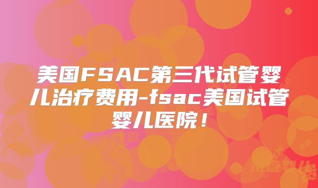 美国FSAC第三代试管婴儿治疗费用-fsac美国试管婴儿医院!