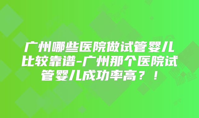 广州哪些医院做试管婴儿比较靠谱-广州那个医院试管婴儿成功率高?!