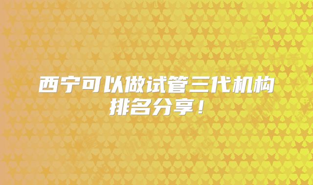 西宁可以做试管三代机构排名分享!
