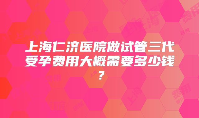 上海仁济医院做试管三代受孕费用大概需要多少钱?