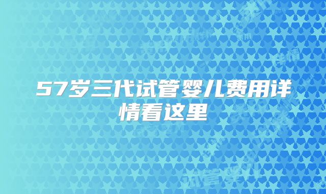57岁三代试管婴儿费用详情看这里