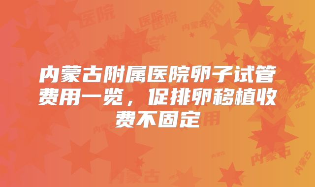 内蒙古附属医院卵子试管费用一览,促排卵移植收费不固定