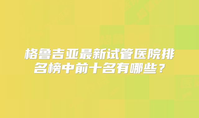 格鲁吉亚最新试管医院排名榜中前十名有哪些？