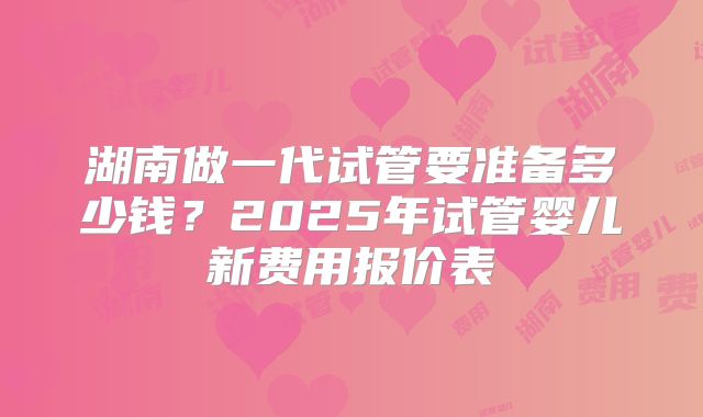 湖南做一代试管要准备多少钱?2025年试管婴儿新费用报价表